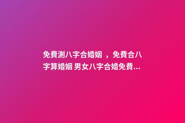 免費測八字合婚姻，免費合八字算婚姻 男女八字合婚免費測試，男女生辰八字配對，八字合婚
